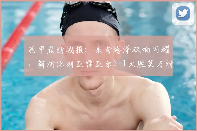 西甲最新战报:米考塔泽双响闪耀,解析比利亚雷亚尔5-1大胜莱万特全过程