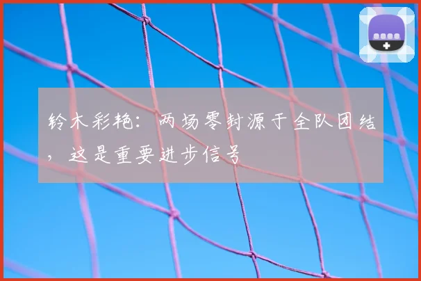 铃木彩艳:两场零封源于全队团结,这是重要进步信号