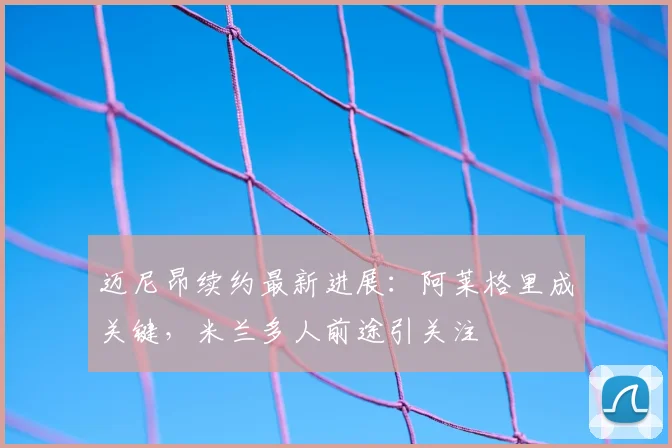迈尼昂续约最新进展:阿莱格里成关键,米兰多人前途引关注