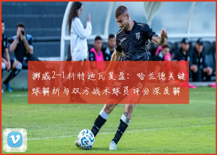 挪威2-1科特迪瓦复盘:哈兰德关键球解析与双方战术球员评分深度解读