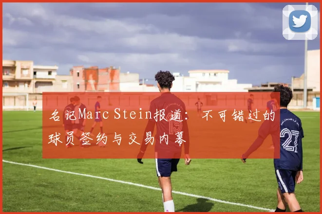 名记Marc Stein报道:不可错过的球员签约与交易内幕