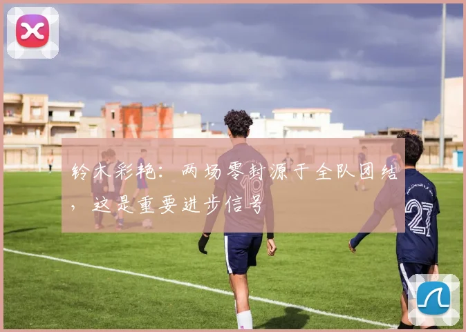 铃木彩艳：两场零封源于全队团结，这是重要进步信号
