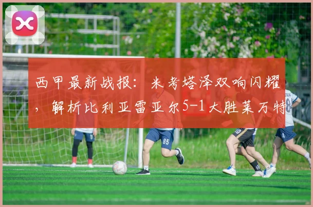西甲最新战报:米考塔泽双响闪耀,解析比利亚雷亚尔5-1大胜莱万特全过程