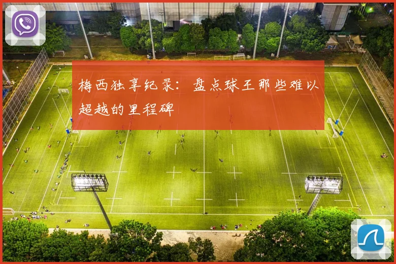 梅西独享纪录:盘点球王那些难以超越的里程碑
