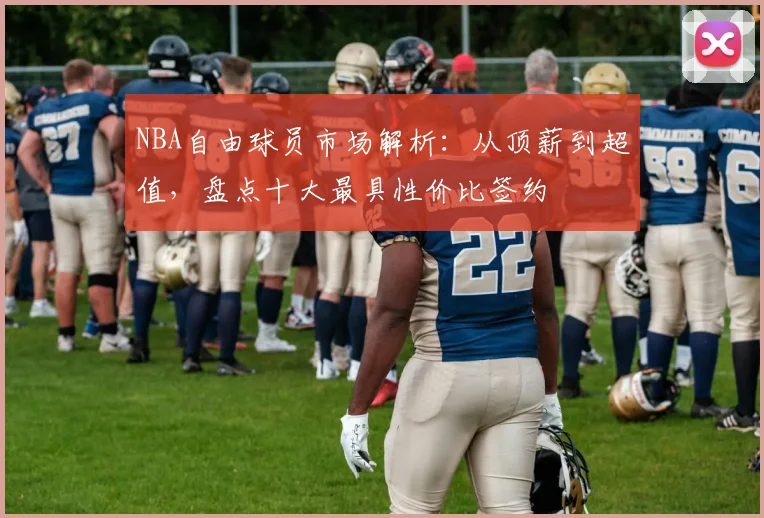 NBA自由球员市场解析：从顶薪到超值，盘点十大最具性价比签约