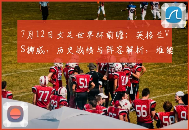 7月12日女足世界杯前瞻：英格兰VS挪威，历史战绩与阵容解析，谁能晋级四强？